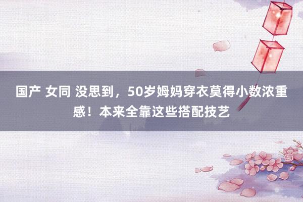 国产 女同 没思到，50岁姆妈穿衣莫得小数浓重感！本来全靠这些搭配技艺