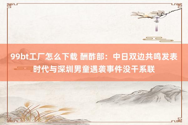 99bt工厂怎么下载 酬酢部：中日双边共鸣发表时代与深圳男童遇袭事件没干系联