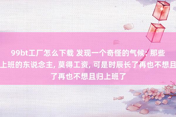 99bt工厂怎么下载 发现一个奇怪的气候: 那些空闲后不上班的东说念主， 莫得工资， 可是时辰长了再也不想且归上班了