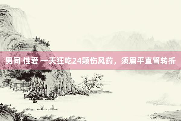 男同 性愛 一天狂吃24颗伤风药，须眉平直肾转折