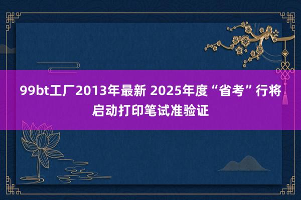 99bt工厂2013年最新 2025年度“省考”行将启动打印笔试准验证