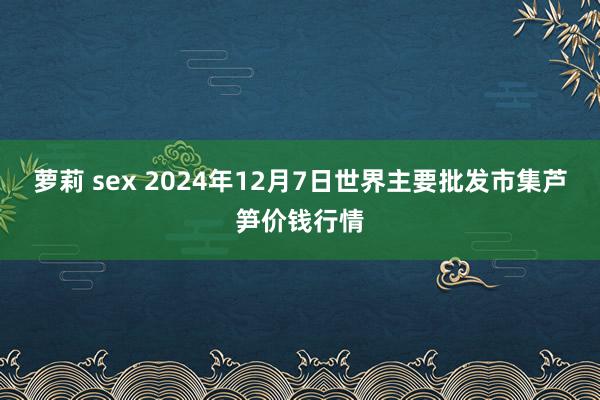 萝莉 sex 2024年12月7日世界主要批发市集芦笋价钱行情