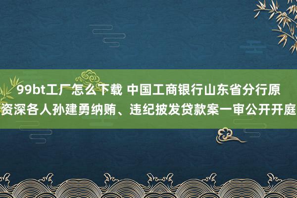 99bt工厂怎么下载 中国工商银行山东省分行原资深各人孙建勇纳贿、违纪披发贷款案一审公开开庭