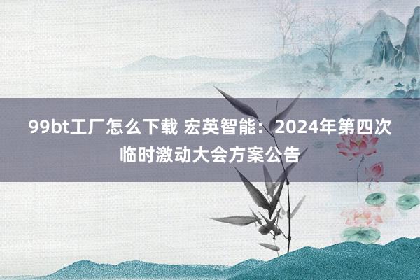 99bt工厂怎么下载 宏英智能：2024年第四次临时激动大会方案公告