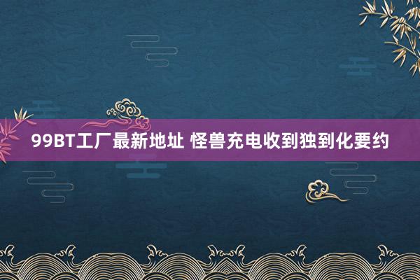 99BT工厂最新地址 怪兽充电收到独到化要约