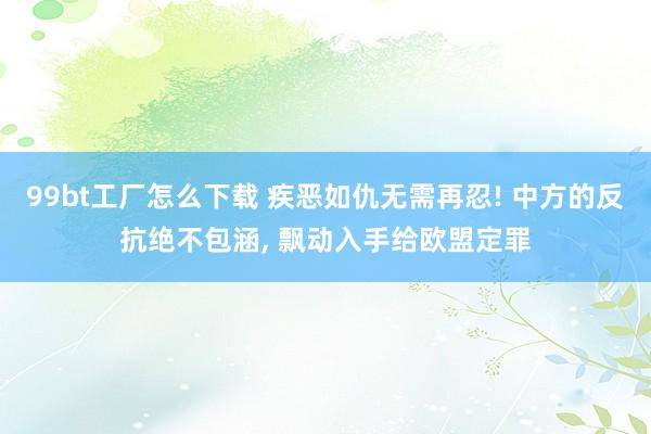 99bt工厂怎么下载 疾恶如仇无需再忍! 中方的反抗绝不包涵， 飘动入手给欧盟定罪