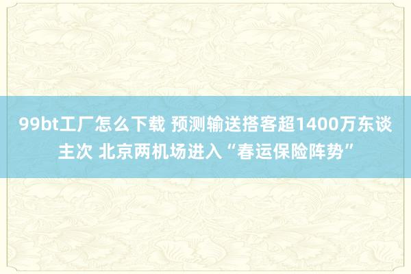 99bt工厂怎么下载 预测输送搭客超1400万东谈主次 北京两机场进入“春运保险阵势”