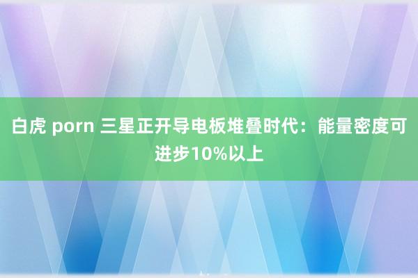 白虎 porn 三星正开导电板堆叠时代：能量密度可进步10%以上