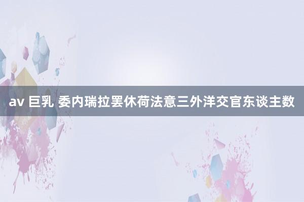av 巨乳 委内瑞拉罢休荷法意三外洋交官东谈主数