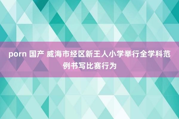 porn 国产 威海市经区新王人小学举行全学科范例书写比赛行为