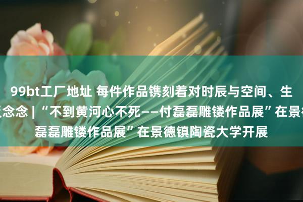 99bt工厂地址 每件作品镌刻着对时辰与空间、生命与厚谊的长远反念念 | “不到黄河心不死——付磊磊雕镂作品展”在景德镇陶瓷大学开展