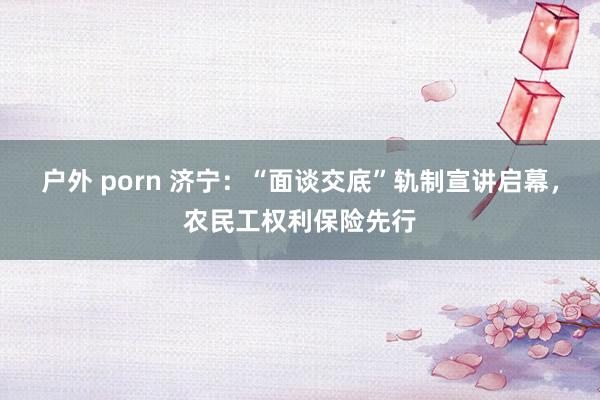 户外 porn 济宁：“面谈交底”轨制宣讲启幕，农民工权利保险先行