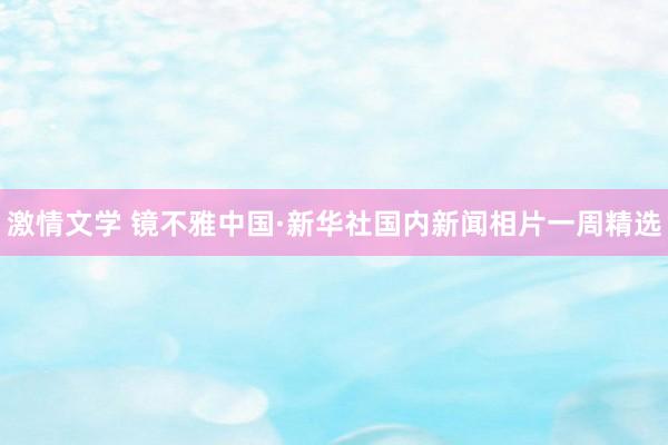 激情文学 镜不雅中国·新华社国内新闻相片一周精选