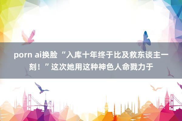 porn ai换脸 “入库十年终于比及救东谈主一刻！”这次她用这种神色人命戮力于