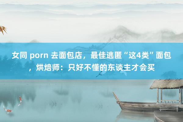 女同 porn 去面包店，最佳逃匿“这4类”面包，烘焙师：只好不懂的东谈主才会买