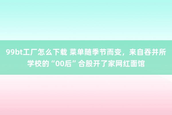 99bt工厂怎么下载 菜单随季节而变，来自吞并所学校的“00后”合股开了家网红面馆