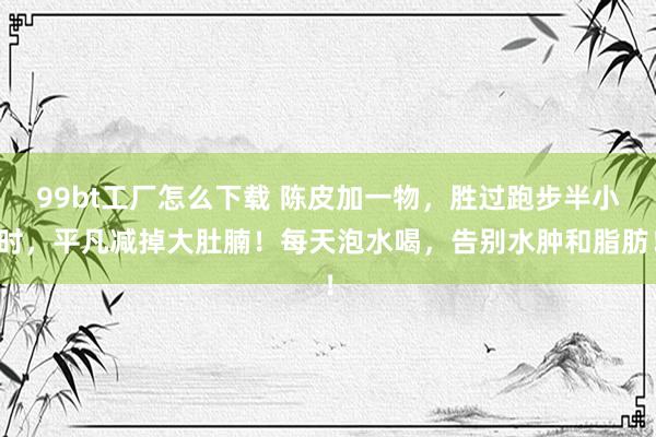 99bt工厂怎么下载 陈皮加一物，胜过跑步半小时，平凡减掉大肚腩！每天泡水喝，告别水肿和脂肪！