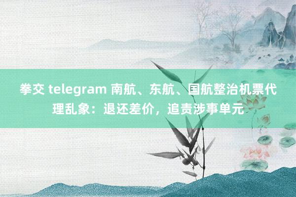 拳交 telegram 南航、东航、国航整治机票代理乱象：退还差价，追责涉事单元