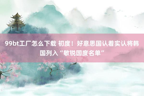 99bt工厂怎么下载 初度！好意思国认着实认将韩国列入“敏锐国度名单”