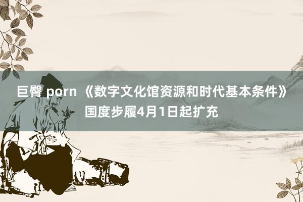 巨臀 porn 《数字文化馆资源和时代基本条件》国度步履4月1日起扩充