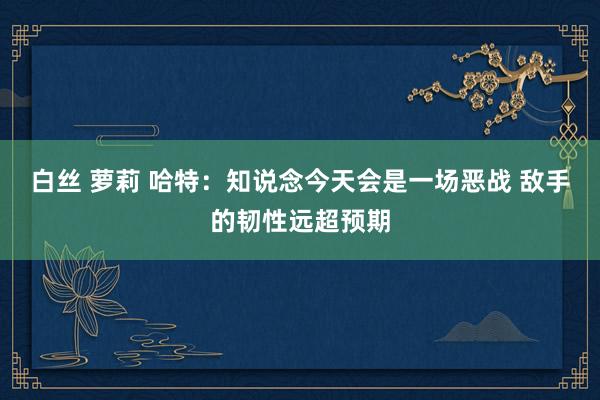 白丝 萝莉 哈特：知说念今天会是一场恶战 敌手的韧性远超预期