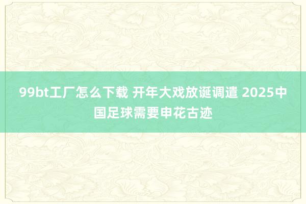 99bt工厂怎么下载 开年大戏放诞调遣 2025中国足球需要申花古迹