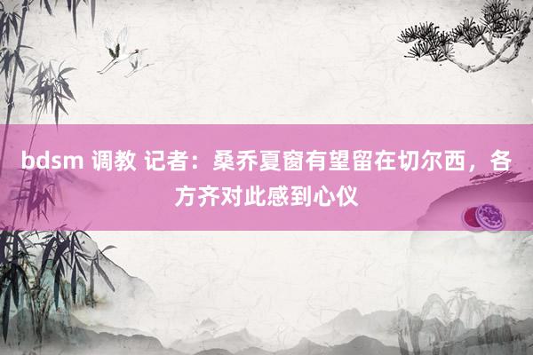 bdsm 调教 记者：桑乔夏窗有望留在切尔西，各方齐对此感到心仪