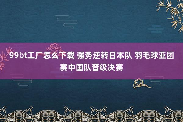 99bt工厂怎么下载 强势逆转日本队 羽毛球亚团赛中国队晋级决赛