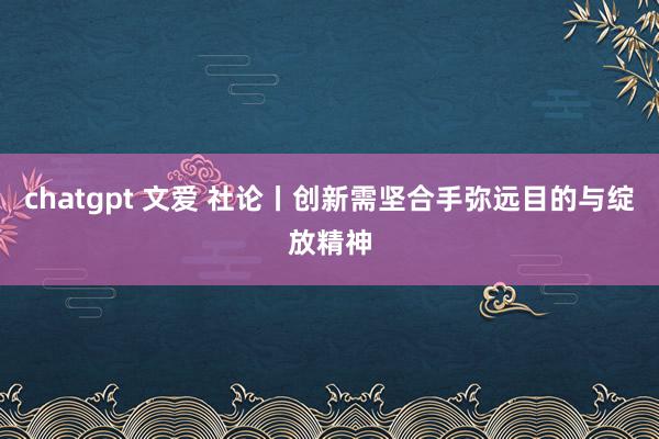chatgpt 文爱 社论丨创新需坚合手弥远目的与绽放精神