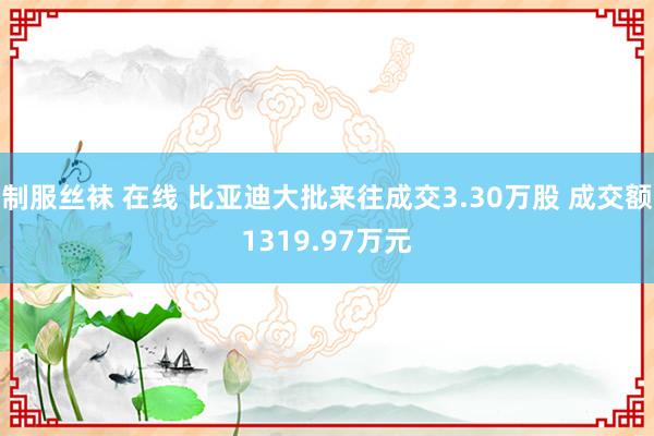制服丝袜 在线 比亚迪大批来往成交3.30万股 成交额1319.97万元