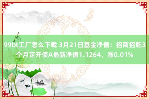 99bt工厂怎么下载 3月21日基金净值：招商招乾3个月定开债A最新净值1.1264，涨0.01%