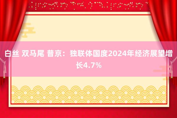 白丝 双马尾 普京：独联体国度2024年经济展望增长4.7%