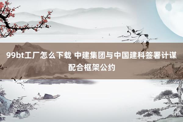 99bt工厂怎么下载 中建集团与中国建科签署计谋配合框架公约