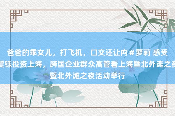 爸爸的乖女儿，打飞机，口交还让禸＃萝莉 感受城市活力矍铄投资上海，跨国企业群众高管看上海暨北外滩之夜活动举行