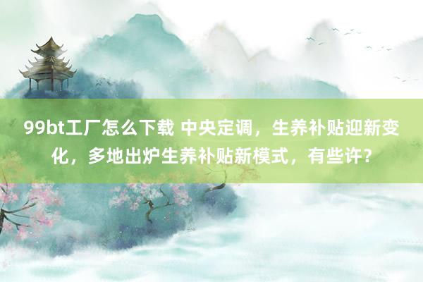 99bt工厂怎么下载 中央定调，生养补贴迎新变化，多地出炉生养补贴新模式，有些许？