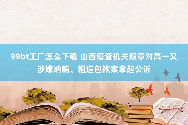 99bt工厂怎么下载 山西稽查机关照章对高一又涉嫌纳贿、粗造包袱案拿起公诉