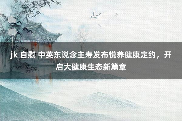 jk 自慰 中英东说念主寿发布悦养健康定约，开启大健康生态新篇章