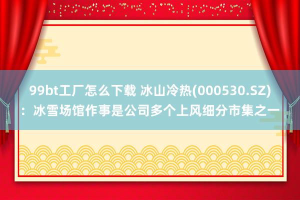 99bt工厂怎么下载 冰山冷热(000530.SZ)：冰雪场馆作事是公司多个上风细分市集之一