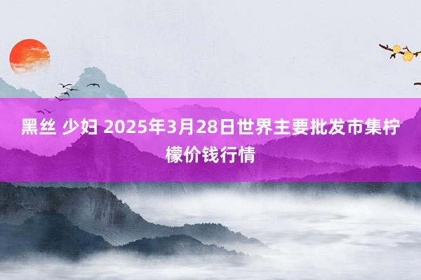 黑丝 少妇 2025年3月28日世界主要批发市集柠檬价钱行情