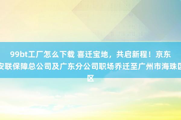 99bt工厂怎么下载 喜迁宝地，共启新程！京东安联保障总公司及广东分公司职场乔迁至广州市海珠区