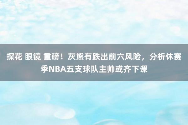 探花 眼镜 重磅！灰熊有跌出前六风险，分析休赛季NBA五支球队主帅或齐下课