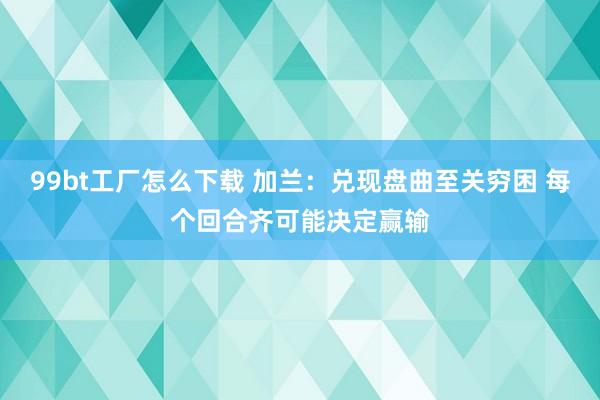 99bt工厂怎么下载 加兰:兑现盘曲至关穷困 每个回合齐可能决定赢输
