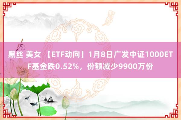 黑丝 美女 【ETF动向】1月8日广发中证1000ETF基金跌0.52%,份额减少9900万份