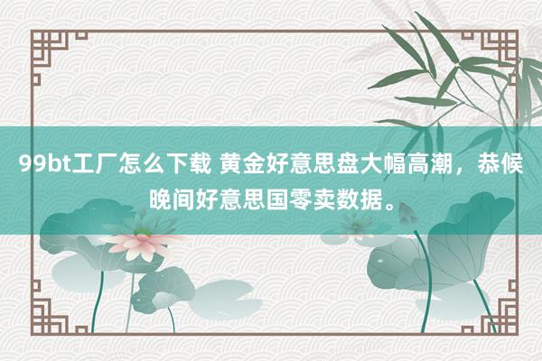 99bt工厂怎么下载 黄金好意思盘大幅高潮，恭候晚间好意思国零卖数据。
