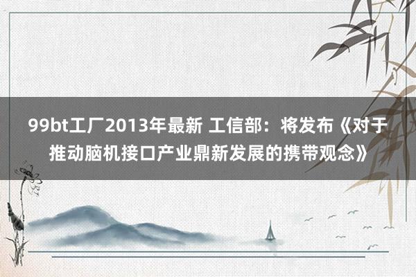 99bt工厂2013年最新 工信部：将发布《对于推动脑机接口产业鼎新发展的携带观念》