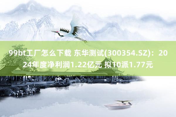 99bt工厂怎么下载 东华测试(300354.SZ)：2024年度净利润1.22亿元 拟10派1.77元