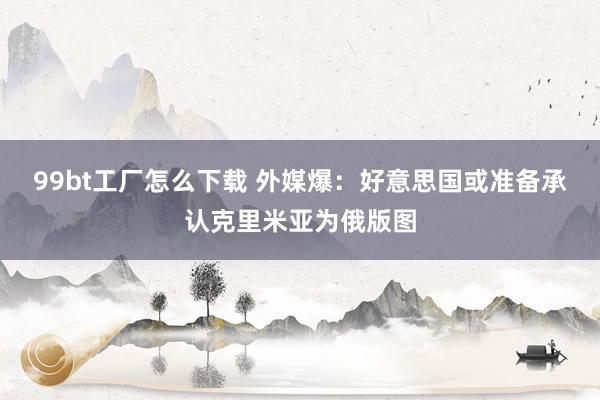 99bt工厂怎么下载 外媒爆:好意思国或准备承认克里米亚为俄版图