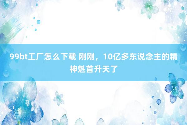 99bt工厂怎么下载 刚刚，10亿多东说念主的精神魁首升天了
