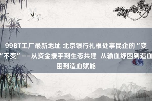 99BT工厂最新地址 北京银行扎根处事民企的“变”与“不变”——从资金援手到生态共建  从输血纾困到造血赋能