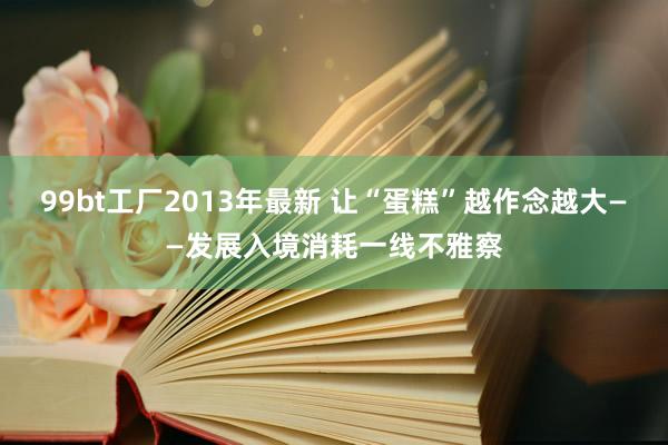 99bt工厂2013年最新 让“蛋糕”越作念越大——发展入境消耗一线不雅察
